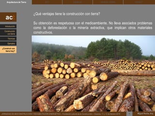 DEHESA TIERRA CEDACTSOLBLOCArquitectura de Tierra BTC
Miguel Rocha, Arq.JORNADAS DE BIOCONSTRUCCIÓN Y REHABILITACIÓN ENERGÉTICA – Fundación Laboral de la Construcción – Cáceres, 11 y 12 de febrero 2015 1
¿Qué ventajas tiene la construcción con tierra?
Su obtención es respetuosa con el medioambiente. No lleva asociados problemas
como la deforestación o la minería extractiva, que implican otros materiales
constructivos.
act
Introducción
Técnicas
Construcción
con tierra
Ejemplos
¿Construir con
tierra hoy?
 