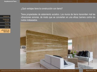 DEHESA TIERRA CEDACTSOLBLOCArquitectura de Tierra BTC
Miguel Rocha, Arq.JORNADAS DE BIOCONSTRUCCIÓN Y REHABILITACIÓN ENERGÉTICA – Fundación Laboral de la Construcción – Cáceres, 11 y 12 de febrero 2015 1
¿Qué ventajas tiene la construcción con tierra?
Tiene propiedades de aislamiento acústico. Los muros de tierra transmiten mal las
vibraciones sonoras, de modo que se convierten en una eficaz barrera contra los
ruidos indeseados.
Introducción
Técnicas
Construcción
con tierra
Ejemplos
¿Construir con
tierra hoy?
 