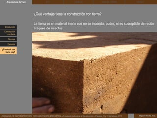 DEHESA TIERRA CEDACTSOLBLOCArquitectura de Tierra BTC
Miguel Rocha, Arq.JORNADAS DE BIOCONSTRUCCIÓN Y REHABILITACIÓN ENERGÉTICA – Fundación Laboral de la Construcción – Cáceres, 11 y 12 de febrero 2015 1
¿Qué ventajas tiene la construcción con tierra?
La tierra es un material inerte que no se incendia, pudre, ni es susceptible de recibir
ataques de insectos.Introducción
Técnicas
Construcción
con tierra
Ejemplos
¿Construir con
tierra hoy?
 