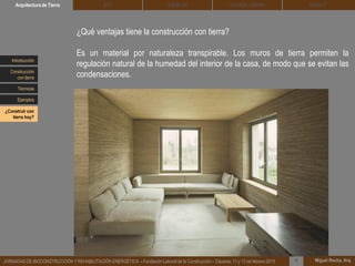 DEHESA TIERRA CEDACTSOLBLOCArquitectura de Tierra BTC
Miguel Rocha, Arq.JORNADAS DE BIOCONSTRUCCIÓN Y REHABILITACIÓN ENERGÉTICA – Fundación Laboral de la Construcción – Cáceres, 11 y 12 de febrero 2015 1
¿Qué ventajas tiene la construcción con tierra?
Es un material por naturaleza transpirable. Los muros de tierra permiten la
regulación natural de la humedad del interior de la casa, de modo que se evitan las
condensaciones.
Introducción
Técnicas
Construcción
con tierra
Ejemplos
¿Construir con
tierra hoy?
 