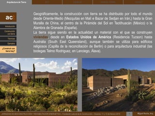 DEHESA TIERRA CEDACTSOLBLOCArquitectura de Tierra BTC
Miguel Rocha, Arq.JORNADAS DE BIOCONSTRUCCIÓN Y REHABILITACIÓN ENERGÉTICA – Fundación Laboral de la Construcción – Cáceres, 11 y 12 de febrero 2015 1
Geográficamente, la construcción con tierra se ha distribuido por todo el mundo
desde Oriente-Medio (Mezquitas en Malí e Bazar de Sedjan en Irán,) hasta la Gran
Muralla de China, el centro de la Pirámide del Sol en Teotihuacán (México) o la
Alambra de Granada (España).
La tierra sigue siendo en la actualidad un material con el que se construyen
viviendas, desde en Estados Unidos de América (Residencia Tucson) hasta
Australia (South East Queensland), aunque también se utiliza para edificios
religiosos (Capilla de la reconciliación de Berlin) o para arquitectura industrial (las
bodegas Telmo Rodriguez, en Lanciego, Álava).
act
Introducción
Técnicas
Construcción
con tierra
Ejemplos
¿Construir con
tierra hoy?
 