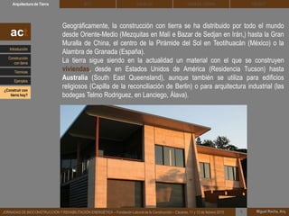 DEHESA TIERRA CEDACTSOLBLOCArquitectura de Tierra BTC
Miguel Rocha, Arq.JORNADAS DE BIOCONSTRUCCIÓN Y REHABILITACIÓN ENERGÉTICA – Fundación Laboral de la Construcción – Cáceres, 11 y 12 de febrero 2015 1
Geográficamente, la construcción con tierra se ha distribuido por todo el mundo
desde Oriente-Medio (Mezquitas en Malí e Bazar de Sedjan en Irán,) hasta la Gran
Muralla de China, el centro de la Pirámide del Sol en Teotihuacán (México) o la
Alambra de Granada (España).
La tierra sigue siendo en la actualidad un material con el que se construyen
viviendas, desde en Estados Unidos de América (Residencia Tucson) hasta
Australia (South East Queensland), aunque también se utiliza para edificios
religiosos (Capilla de la reconciliación de Berlin) o para arquitectura industrial (las
bodegas Telmo Rodriguez, en Lanciego, Álava).
act
Introducción
Técnicas
Construcción
con tierra
Ejemplos
¿Construir con
tierra hoy?
 