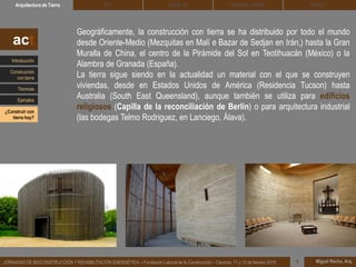 DEHESA TIERRA CEDACTSOLBLOCArquitectura de Tierra BTC
Miguel Rocha, Arq.JORNADAS DE BIOCONSTRUCCIÓN Y REHABILITACIÓN ENERGÉTICA – Fundación Laboral de la Construcción – Cáceres, 11 y 12 de febrero 2015 1
Geográficamente, la construcción con tierra se ha distribuido por todo el mundo
desde Oriente-Medio (Mezquitas en Malí e Bazar de Sedjan en Irán,) hasta la Gran
Muralla de China, el centro de la Pirámide del Sol en Teotihuacán (México) o la
Alambra de Granada (España).
La tierra sigue siendo en la actualidad un material con el que se construyen
viviendas, desde en Estados Unidos de América (Residencia Tucson) hasta
Australia (South East Queensland), aunque también se utiliza para edificios
religiosos (Capilla de la reconciliación de Berlin) o para arquitectura industrial
(las bodegas Telmo Rodriguez, en Lanciego, Álava).
act
Introducción
Técnicas
Construcción
con tierra
Ejemplos
¿Construir con
tierra hoy?
 