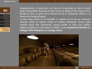 DEHESA TIERRA CEDACTSOLBLOCArquitectura de Tierra BTC
Miguel Rocha, Arq.JORNADAS DE BIOCONSTRUCCIÓN Y REHABILITACIÓN ENERGÉTICA – Fundación Laboral de la Construcción – Cáceres, 11 y 12 de febrero 2015 1
Geográficamente, la construcción con tierra se ha distribuido por todo el mundo
desde Oriente-Medio (Mezquitas en Malí e Bazar de Sedjan en Irán,) hasta la Gran
Muralla de China, el centro de la Pirámide del Sol en Teotihuacán (México) o la
Alambra de Granada (España).
La tierra sigue siendo en la actualidad un material con el que se construyen
viviendas, desde en Estados Unidos de América (Residencia Tucson) hasta
Australia (South East Queensland), aunque también se utiliza para edificios
religiosos (Capilla de la reconciliación de Berlin) o para arquitectura industrial (las
bodegas Telmo Rodriguez, en Lanciego, Álava).
act
Introducción
Técnicas
Construcción
con tierra
Ejemplos
¿Construir con
tierra hoy?
 