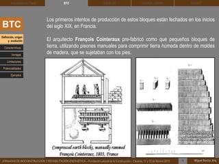 DEHESA TIERRA CEDACT
Miguel Rocha, Arq.JORNADAS DE BIOCONSTRUCCIÓN Y REHABILITACIÓN ENERGÉTICA – Fundación Laboral de la Construcción – Cáceres, 11 y 12 de febrero 2015 1
SOLBLOCArquitectura de Tierra BTC
BTC
Los primeros intentos de producción de estos bloques están fechados en los inicios
del siglo XIX, en Francia.
El arquitecto François Cointeraux pre-fabricó como que pequeños bloques de
tierra, utilizando pisones manuales para comprimir tierra húmeda dentro de moldes
de madera, que se sujetaban con los pies.
Definición, origen
y evolución
Características
Ventajas
Limitaciones
Potencialidades
Ejemplos
 