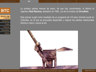 DEHESA TIERRA CEDACT
Miguel Rocha, Arq.JORNADAS DE BIOCONSTRUCCIÓN Y REHABILITACIÓN ENERGÉTICA – Fundación Laboral de la Construcción – Cáceres, 11 y 12 de febrero 2015 1
SOLBLOCArquitectura de Tierra BTC
BTC
La primera prensa manual de acero, de que hay conocimiento, la fabricó el
ingeniero Raúl Ramírez, alrededor de 1950, y le dio el nombre de CinvaRam.
Esta prensa surgió como resultado de un programa de I+D para vivienda social en
Colombia, en él que se procuraba desarrollar y mejorar los adobes tradicionales
hechos a mano y secos al sol.
Definición, origen
y evolución
Características
Ventajas
Limitaciones
Potencialidades
Ejemplos
 