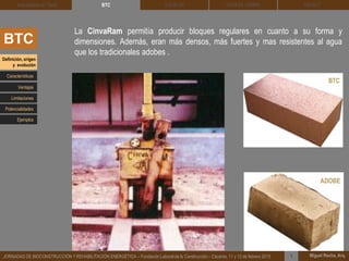 DEHESA TIERRA CEDACT
Miguel Rocha, Arq.JORNADAS DE BIOCONSTRUCCIÓN Y REHABILITACIÓN ENERGÉTICA – Fundación Laboral de la Construcción – Cáceres, 11 y 12 de febrero 2015 1
SOLBLOCArquitectura de Tierra BTC
BTC
La CinvaRam permitía producir bloques regulares en cuanto a su forma y
dimensiones. Además, eran más densos, más fuertes y mas resistentes al agua
que los tradicionales adobes .
Definición, origen
y evolución
Características
BTC
ADOBE
Ventajas
Limitaciones
Potencialidades
Ejemplos
 