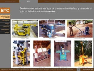 DEHESA TIERRA CEDACT
Miguel Rocha, Arq.JORNADAS DE BIOCONSTRUCCIÓN Y REHABILITACIÓN ENERGÉTICA – Fundación Laboral de la Construcción – Cáceres, 11 y 12 de febrero 2015 1
SOLBLOCArquitectura de Tierra BTC
BTC
Desde entonces muchos más tipos de prensas se han diseñado y construido, un
poco por todo el mundo, entre manuales...
Definición, origen
y evolución
Características
Ventajas
Limitaciones
Potencialidades
Ejemplos
 