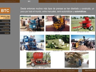 DEHESA TIERRA CEDACT
Miguel Rocha, Arq.JORNADAS DE BIOCONSTRUCCIÓN Y REHABILITACIÓN ENERGÉTICA – Fundación Laboral de la Construcción – Cáceres, 11 y 12 de febrero 2015 1
SOLBLOCArquitectura de Tierra BTC
BTC
Desde entonces muchos más tipos de prensas se han diseñado y construido, un
poco por todo el mundo, entre manuales, semi-automáticas y automáticas.
Definición, origen
y evolución
Características
Ventajas
Limitaciones
Potencialidades
Ejemplos
 