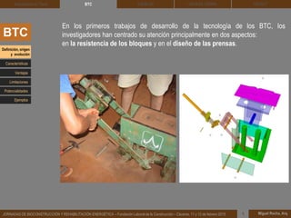 DEHESA TIERRA CEDACT
Miguel Rocha, Arq.JORNADAS DE BIOCONSTRUCCIÓN Y REHABILITACIÓN ENERGÉTICA – Fundación Laboral de la Construcción – Cáceres, 11 y 12 de febrero 2015 1
SOLBLOCArquitectura de Tierra BTC
BTC
En los primeros trabajos de desarrollo de la tecnología de los BTC, los
investigadores han centrado su atención principalmente en dos aspectos:
en la resistencia de los bloques y en el diseño de las prensas.
Definición, origen
y evolución
Características
Ventajas
Limitaciones
Potencialidades
Ejemplos
 