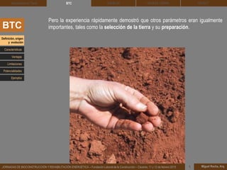 DEHESA TIERRA CEDACT
Miguel Rocha, Arq.JORNADAS DE BIOCONSTRUCCIÓN Y REHABILITACIÓN ENERGÉTICA – Fundación Laboral de la Construcción – Cáceres, 11 y 12 de febrero 2015 1
SOLBLOCArquitectura de Tierra BTC
BTC
Pero la experiencia rápidamente demostró que otros parámetros eran igualmente
importantes, tales como la selección de la tierra y su preparación.
Definición, origen
y evolución
Características
Ventajas
Limitaciones
Potencialidades
Ejemplos
 