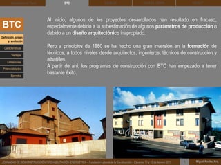 DEHESA TIERRA CEDACT
Miguel Rocha, Arq.JORNADAS DE BIOCONSTRUCCIÓN Y REHABILITACIÓN ENERGÉTICA – Fundación Laboral de la Construcción – Cáceres, 11 y 12 de febrero 2015 1
SOLBLOCArquitectura de Tierra BTC
BTC
Al inicio, algunos de los proyectos desarrollados han resultado en fracaso,
especialmente debido a la subestimación de algunos parámetros de producción o
debido a un diseño arquitectónico inapropiado.
Pero a principios de 1980 se ha hecho una gran inversión en la formación de
técnicos, a todos niveles desde arquitectos, ingenieros, técnicos de construcción y
albañiles.
A partir de ahí, los programas de construcción con BTC han empezado a tener
bastante éxito.
Definición, origen
y evolución
Características
Ventajas
Limitaciones
Potencialidades
Ejemplos
 