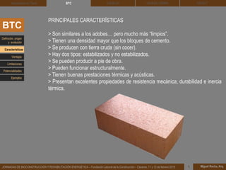 DEHESA TIERRA CEDACT
Miguel Rocha, Arq.JORNADAS DE BIOCONSTRUCCIÓN Y REHABILITACIÓN ENERGÉTICA – Fundación Laboral de la Construcción – Cáceres, 11 y 12 de febrero 2015 1
SOLBLOCArquitectura de Tierra BTC
BTC
PRINCIPALES CARACTERÍSTICAS
> Son similares a los adobes… pero mucho más “limpios”.
> Tienen una densidad mayor que los bloques de cemento.
> Se producen con tierra cruda (sin cocer).
> Hay dos tipos: estabilizados y no estabilizados.
> Se pueden producir a pie de obra.
> Pueden funcionar estructuralmente.
> Tienen buenas prestaciones térmicas y acústicas.
> Presentan excelentes propiedades de resistencia mecánica, durabilidad e inercia
térmica.
Definición, origen
y evolución
Características
Ventajas
Limitaciones
Potencialidades
Ejemplos
 