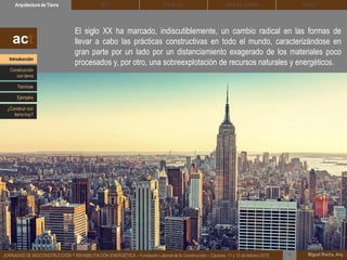 Miguel Rocha, Arq.JORNADAS DE BIOCONSTRUCCIÓN Y REHABILITACIÓN ENERGÉTICA – Fundación Laboral de la Construcción – Cáceres, 11 y 12 de febrero 2015
El siglo XX ha marcado, indiscutiblemente, un cambio radical en las formas de
llevar a cabo las prácticas constructivas en todo el mundo, caracterizándose en
gran parte por un lado por un distanciamiento exagerado de los materiales poco
procesados y, por otro, una sobreexplotación de recursos naturales y energéticos.
1
DEHESA TIERRA CEDACTSOLBLOCArquitectura de Tierra BTC
act
Introducción
Técnicas
Construcción
con tierra
Ejemplos
¿Construir con
tierra hoy?
 