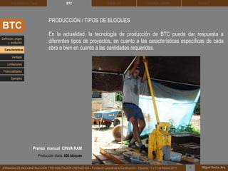 DEHESA TIERRA CEDACT
Miguel Rocha, Arq.JORNADAS DE BIOCONSTRUCCIÓN Y REHABILITACIÓN ENERGÉTICA – Fundación Laboral de la Construcción – Cáceres, 11 y 12 de febrero 2015 1
SOLBLOCArquitectura de Tierra BTC
BTC
PRODUCCIÓN / TIPOS DE BLOQUES
En la actualidad, la tecnología de producción de BTC puede dar respuesta a
diferentes tipos de proyectos, en cuanto a las características específicas de cada
obra o bien en cuanto a las cantidades requeridas.
Definición, origen
y evolución
Características
Ventajas
Limitaciones
Potencialidades
Ejemplos
Prensa manual CINVA RAM
Producción diaria: 600 bloques
 