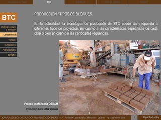 DEHESA TIERRA CEDACT
Miguel Rocha, Arq.JORNADAS DE BIOCONSTRUCCIÓN Y REHABILITACIÓN ENERGÉTICA – Fundación Laboral de la Construcción – Cáceres, 11 y 12 de febrero 2015 1
SOLBLOCArquitectura de Tierra BTC
BTC
PRODUCCIÓN / TIPOS DE BLOQUES
En la actualidad, la tecnología de producción de BTC puede dar respuesta a
diferentes tipos de proyectos, en cuanto a las características específicas de cada
obra o bien en cuanto a las cantidades requeridas.
Definición, origen
y evolución
Características
Ventajas
Limitaciones
Potencialidades
Ejemplos
Prensa motorizada OSKAM
Producción diaria: 3000 bloques
 