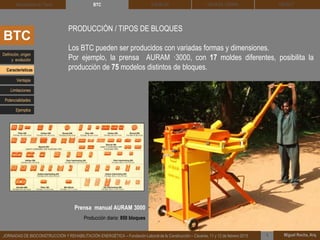 DEHESA TIERRA CEDACT
Miguel Rocha, Arq.JORNADAS DE BIOCONSTRUCCIÓN Y REHABILITACIÓN ENERGÉTICA – Fundación Laboral de la Construcción – Cáceres, 11 y 12 de febrero 2015 1
SOLBLOCArquitectura de Tierra BTC
BTC
PRODUCCIÓN / TIPOS DE BLOQUES
Los BTC pueden ser producidos con variadas formas y dimensiones.
Por ejemplo, la prensa AURAM ·3000, con 17 moldes diferentes, posibilita la
producción de 75 modelos distintos de bloques.
Definición, origen
y evolución
Características
Ventajas
Limitaciones
Potencialidades
Ejemplos
Prensa manual AURAM 3000
Producción diaria: 850 bloques
 