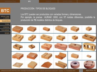 DEHESA TIERRA CEDACT
Miguel Rocha, Arq.JORNADAS DE BIOCONSTRUCCIÓN Y REHABILITACIÓN ENERGÉTICA – Fundación Laboral de la Construcción – Cáceres, 11 y 12 de febrero 2015 1
SOLBLOCArquitectura de Tierra BTC
BTC
PRODUCCIÓN / TIPOS DE BLOQUES
Los BTC pueden ser producidos con variadas formas y dimensiones.
Por ejemplo, la prensa AURAM ·3000, con 17 moldes diferentes, posibilita la
producción de 75 modelos distintos de bloques.
Definición, origen
y evolución
Características
Ventajas
Limitaciones
Potencialidades
Ejemplos
 