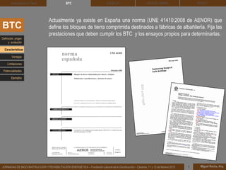 DEHESA TIERRA CEDACT
Miguel Rocha, Arq.JORNADAS DE BIOCONSTRUCCIÓN Y REHABILITACIÓN ENERGÉTICA – Fundación Laboral de la Construcción – Cáceres, 11 y 12 de febrero 2015 1
SOLBLOCArquitectura de Tierra BTC
Actualmente ya existe en España una norma (UNE 41410:2008 de AENOR) que
define los bloques de tierra comprimida destinados a fábricas de albañilería. Fija las
prestaciones que deben cumplir los BTC y los ensayos propios para determinarlas.
BTC
Definición, origen
y evolución
Características
Ventajas
Limitaciones
Potencialidades
Ejemplos
 