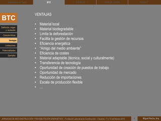 DEHESA TIERRA CEDACT
Miguel Rocha, Arq.JORNADAS DE BIOCONSTRUCCIÓN Y REHABILITACIÓN ENERGÉTICA – Fundación Laboral de la Construcción – Cáceres, 11 y 12 de febrero 2015 1
SOLBLOCArquitectura de Tierra BTC
VENTAJAS
• Material local
• Material biodegradable
• Limita la deforestación
• Facilita la gestión de recursos
• Eficiencia energética
• “Amigo del medio ambiente”
• Eficiencia de costes
• Material adaptable (técnica, social y culturalmente)
• Transferencia de tecnología
• Oportunidad de creación de puestos de trabajo
• Oportunidad de mercado
• Reducción de importaciones
• Escala de producción flexible
• …
BTC
Definición, origen
y evolución
Características
Ventajas
Limitaciones
Potencialidades
Ejemplos
 