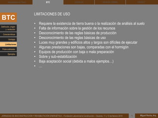 DEHESA TIERRA CEDACT
Miguel Rocha, Arq.JORNADAS DE BIOCONSTRUCCIÓN Y REHABILITACIÓN ENERGÉTICA – Fundación Laboral de la Construcción – Cáceres, 11 y 12 de febrero 2015 1
SOLBLOCArquitectura de Tierra BTC
LIMITACIONES DE USO
• Requiere la existencia de tierra buena o la realización de análisis al suelo
• Falta de información sobre la gestión de los recursos
• Desconocimiento de las reglas básicas de producción
• Desconocimiento de las reglas básicas de uso
• Luces muy grandes y edificios altos y largos son difíciles de ejecutar
• Algunas prestaciones son bajas, comparadas con el hormigón
• Equipos de producción con baja o mala preparación
• Sobre y sub-estabilización
• Baja aceptación social (debida a malos ejemplos…)
• …
BTC
Definición, origen
y evolución
Características
Ventajas
Limitaciones
Potencialidades
Ejemplos
 