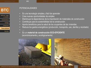 DEHESA TIERRA CEDACT
Miguel Rocha, Arq.JORNADAS DE BIOCONSTRUCCIÓN Y REHABILITACIÓN ENERGÉTICA – Fundación Laboral de la Construcción – Cáceres, 11 y 12 de febrero 2015 1
SOLBLOCArquitectura de Tierra BTC
BTC
POTENCIALIDADES
• Es una tecnología simples y fácil de aprender
• Crea nuevas oportunidades de empleo
• Disminuye la dependencia de la importación de materiales de construcción
• Contribuye para la sostenibilidad de la construcción
• Aporta beneficios para la salud de los ocupantes de las viviendas
• Reduce los gastos energéticos (producción, transporte, uso, derribo y reciclado)
• …
• Es un material de construcción ECO-EFICIENTE
(económicamente y ecológicamente)
Definición, origen
y evolución
Características
Ventajas
Limitaciones
Potencialidades
Ejemplos
 