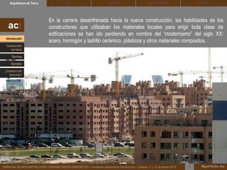 En la carrera desenfrenada hacia la nueva construcción, las habilidades de los
constructores que utilizaban los materiales locales para erigir toda clase de
edificaciones se han ido perdiendo en nombre del “modernismo” del siglo XX:
acero, hormigón y ladrillo cerámico, plásticos y otros materiales compositos.
DEHESA TIERRA CEDACTSOLBLOCArquitectura de Tierra BTC
Miguel Rocha, Arq.JORNADAS DE BIOCONSTRUCCIÓN Y REHABILITACIÓN ENERGÉTICA – Fundación Laboral de la Construcción – Cáceres, 11 y 12 de febrero 2015 1
act
Introducción
Técnicas
Construcción
con tierra
Ejemplos
¿Construir con
tierra hoy?
 