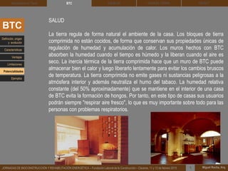DEHESA TIERRA CEDACT
Miguel Rocha, Arq.JORNADAS DE BIOCONSTRUCCIÓN Y REHABILITACIÓN ENERGÉTICA – Fundación Laboral de la Construcción – Cáceres, 11 y 12 de febrero 2015 1
SOLBLOCArquitectura de Tierra BTC
BTC
SALUD
La tierra regula de forma natural el ambiente de la casa. Los bloques de tierra
comprimida no están cocidos, de forma que conservan sus propiedades únicas de
regulación de humedad y acumulación de calor. Los muros hechos con BTC
absorben la humedad cuando el tiempo es húmedo y la liberan cuando el aire es
seco. La inercia térmica de la tierra comprimida hace que un muro de BTC puede
almacenar bien el calor y luego liberarlo lentamente para evitar los cambios bruscos
de temperatura. La tierra comprimida no emite gases ni sustancias peligrosas a la
atmósfera interior y además neutraliza el humo del tabaco. La humedad relativa
constante (del 50% aproximadamente) que se mantiene en el interior de una casa
de BTC evita la formación de hongos. Por tanto, en este tipo de casas sus usuarios
podrán siempre "respirar aire fresco", lo que es muy importante sobre todo para las
personas con problemas respiratorios.
Definición, origen
y evolución
Características
Ventajas
Limitaciones
Potencialidades
Ejemplos
 