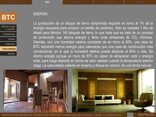 DEHESA TIERRA CEDACT
Miguel Rocha, Arq.JORNADAS DE BIOCONSTRUCCIÓN Y REHABILITACIÓN ENERGÉTICA – Fundación Laboral de la Construcción – Cáceres, 11 y 12 de febrero 2015 1
SOLBLOCArquitectura de Tierra BTC
BTC
ENERGÍA
La producción de un bloque de tierra comprimida requiere en torno al 1% de la
energía necesaria para producir un ladrillo de cerámico. Solo se necesita 1 litro de
diésel para fabricar 145 bloques de tierra, lo que hace que se trate de un proceso
de producción que ahorra energía y tiene unas emisiones de CO₂ mínimas.
Además, con una humedad relativa constante de en torno al 50%, una casa de
BTC requerirá menos energía para calentarse que una casa de construcción más
convencional, en la que la humedad relativa puede alcanzar el 80% o más. Se
ahorra energía porque un muro de BTC es capaz de almacenar calor y energía
solar, para luego liberarla en forma de calor radiado cuando la temperatura exterior
caiga. La casa estará caliente en invierno y fresca en verano, de una forma natural.
Definición, origen
y evolución
Características
Ventajas
Limitaciones
Potencialidades
Ejemplos
 