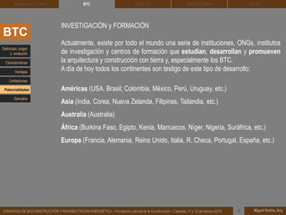 DEHESA TIERRA CEDACT
Miguel Rocha, Arq.JORNADAS DE BIOCONSTRUCCIÓN Y REHABILITACIÓN ENERGÉTICA – Fundación Laboral de la Construcción – Cáceres, 11 y 12 de febrero 2015 1
SOLBLOCArquitectura de Tierra BTC
BTC
INVESTIGACIÓN y FORMACIÓN
Actualmente, existe por todo el mundo una serie de instituciones, ONGs, institutos
de investigación y centros de formación que estudian, desarrollan y promueven
la arquitectura y construcción con tierra y, especialmente los BTC.
A día de hoy todos los continentes son testigo de este tipo de desarrollo:
Américas (USA, Brasil; Colombia, México, Perú, Uruguay, etc.)
Asia (India, Corea, Nueva Zelanda, Filipinas, Tailandia, etc.)
Australia (Australia)
África (Burkina Faso, Egipto, Kenia, Marruecos, Níger, Nigeria, Suráfrica, etc.)
Europa (Francia, Alemania, Reino Unido, Italia, R. Checa, Portugal, España, etc.)
Definición, origen
y evolución
Características
Ventajas
Limitaciones
Potencialidades
Ejemplos
 