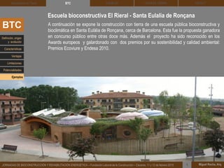 DEHESA TIERRA CEDACT
Miguel Rocha, Arq.JORNADAS DE BIOCONSTRUCCIÓN Y REHABILITACIÓN ENERGÉTICA – Fundación Laboral de la Construcción – Cáceres, 11 y 12 de febrero 2015 1
SOLBLOCArquitectura de Tierra BTC
A continuación se expone la construcción con tierra de una escuela pública bioconstructiva y
bioclimática en Santa Eulàlia de Ronçana, cerca de Barcelona. Esta fue la propuesta ganadora
en concurso público entre otras doce más. Además el proyecto ha sido reconocido en los
Awards europeos y galardonado con dos premios por su sostenibilidad y calidad ambiental:
Premios Ecoviure y Endesa 2010.
Escuela bioconstructiva El Rieral - Santa Eulalia de Ronçana
BTC
Definición, origen
y evolución
Características
Ventajas
Limitaciones
Potencialidades
Ejemplos
 