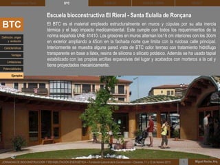 DEHESA TIERRA CEDACT
Miguel Rocha, Arq.JORNADAS DE BIOCONSTRUCCIÓN Y REHABILITACIÓN ENERGÉTICA – Fundación Laboral de la Construcción – Cáceres, 11 y 12 de febrero 2015 1
SOLBLOCArquitectura de Tierra BTC
El BTC es el material empleado estructuralmente en muros y cúpulas por su alta inercia
térmica y el bajo impacto medioambiental. Este cumple con todos los requerimientos de la
norma española UNE 41410. Los grosores en muros alternan los15 cm interiores con los 30cm
en exterior ampliando a 45cm en la fachada norte que limita con la ruidosa calle principal.
Interiormente se muestra alguna pared vista de BTC color terroso con tratamiento hidrófugo
transparente en base a látex, resina de silicona o silicato potásico. Además se ha usado tapial
estabilizado con las propias arcillas expansivas del lugar y acabados con morteros a la cal y
tierra proyectados mecánicamente.
Escuela bioconstructiva El Rieral - Santa Eulalia de Ronçana
BTC
Definición, origen
y evolución
Características
Ventajas
Limitaciones
Potencialidades
Ejemplos
 