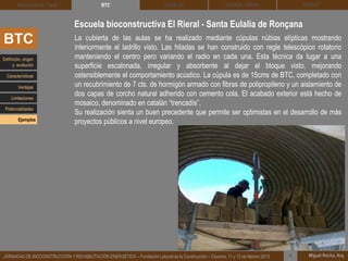 DEHESA TIERRA CEDACT
Miguel Rocha, Arq.JORNADAS DE BIOCONSTRUCCIÓN Y REHABILITACIÓN ENERGÉTICA – Fundación Laboral de la Construcción – Cáceres, 11 y 12 de febrero 2015 1
SOLBLOCArquitectura de Tierra BTC
La cubierta de las aulas se ha realizado mediante cúpulas núbias elípticas mostrando
interiormente el ladrillo visto. Las hiladas se han construido con regle telescópico rotatorio
manteniendo el centro pero variando el radio en cada una. Esta técnica da lugar a una
superficie escalonada, irregular y absorbente al dejar el bloque visto, mejorando
ostensiblemente el comportamiento acústico. La cúpula es de 15cms de BTC, completado con
un recubrimiento de 7 cts. de hormigón armado con fibras de polipropileno y un aislamiento de
dos capas de corcho natural adherido con cemento cola. El acabado exterior está hecho de
mosaico, denominado en catalán “trencadís”.
Su realización sienta un buen precedente que permite ser optimistas en el desarrollo de más
proyectos públicos a nivel europeo.
Escuela bioconstructiva El Rieral - Santa Eulalia de Ronçana
BTC
Definición, origen
y evolución
Características
Ventajas
Limitaciones
Potencialidades
Ejemplos
 