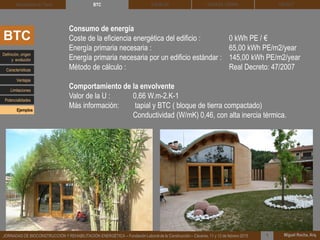 DEHESA TIERRA CEDACT
Miguel Rocha, Arq.JORNADAS DE BIOCONSTRUCCIÓN Y REHABILITACIÓN ENERGÉTICA – Fundación Laboral de la Construcción – Cáceres, 11 y 12 de febrero 2015 1
SOLBLOCArquitectura de Tierra BTC
Consumo de energía
Coste de la eficiencia energética del edificio : 0 kWh PE / €
Energía primaria necesaria : 65,00 kWh PE/m2/year
Energía primaria necesaria por un edificio estándar : 145,00 kWh PE/m2/year
Método de cálculo : Real Decreto: 47/2007
Comportamiento de la envolvente
Valor de la U : 0,66 W.m-2.K-1
Más información: tapial y BTC ( bloque de tierra compactado)
Conductividad (W/mK) 0,46, con alta inercia térmica.
BTC
Definición, origen
y evolución
Características
Ventajas
Limitaciones
Potencialidades
Ejemplos
 