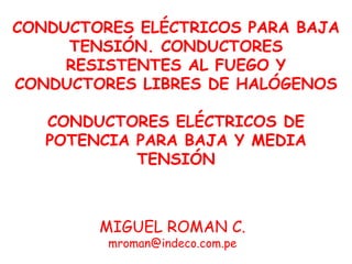 CONDUCTORES ELÉCTRICOS PARA BAJA
     TENSIÓN. CONDUCTORES
     RESISTENTES AL FUEGO Y
CONDUCTORES LIBRES DE HALÓGENOS

   CONDUCTORES ELÉCTRICOS DE
   POTENCIA PARA BAJA Y MEDIA
            TENSIÓN



        MIGUEL ROMAN C.
         mroman@indeco.com.pe
 