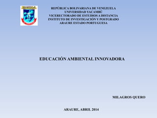 EDUCACIÓN AMBIENTAL INNOVADORA
REPÚBLICA BOLIVARIANA DE VENEZUELA
UNIVERSIDAD YACAMBÚ
VICERECTORADO DE ESTUDIOS A DISTANCIA
INSTITUTO DE INVESTIGACIÓN Y POSTGRADO
ARAURE ESTADO PORTUGUESA
MILAGROS QUERO
ARAURE, ABRIL 2014
 