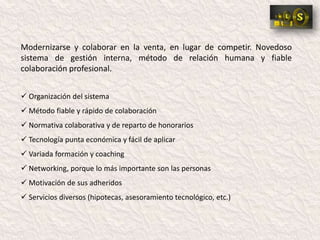 Modernizarse y colaborar en la venta, en lugar de competir. Novedoso
sistema de gestión interna, método de relación humana y fiable
colaboración profesional.


 Organización del sistema
 Método fiable y rápido de colaboración
 Normativa colaborativa y de reparto de honorarios
 Tecnología punta económica y fácil de aplicar
 Variada formación y coaching
 Networking, porque lo más importante son las personas
 Motivación de sus adheridos
 Servicios diversos (hipotecas, asesoramiento tecnológico, etc.)
 