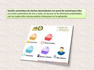 Gestión automática de
propietarios con panel de control
para ellos

Encuentran toda la información
respecto a la gestión de venta de
su inmueble y sus posibilidades
de éxito basadas en diversos
parámetros, como son muestreo
comercial, visitas web, físicas.

Ellos mismos pueden notificarnos
de manera automática la
disponibilidad del inmueble, así
como los posibles cambios de
precio (envío quincenal de
informe estadístico).
 