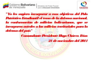 "Yo les sugiero incorporar a esos objetivos del Polo
PatrióticoEstudiantileltemadeladefensanacional,
la conformación de milicias bolivarianas, que se
incorporenustedes alas milicias territoriales parala
defensadelpaís"
ComandantePresidenteHugoChávez Frías
21denoviembredel2011
 