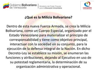 ¿Qué es la Milicia Bolivariana?
Dentro de esta nueva Fuerza Armada, se crea la Milicia
Bolivariana, como un Cuerpo Especial, organizado por el
Estado Venezolano para materializar el principio de
corresponsabilidad y tiene como objetivo principal,
interactuar con la sociedad en su conjunto, para la
ejecución de la defensa integral de la Nación. En dicho
Decreto-Ley se establece su misión, se enumeran las
funciones y atribuciones, dejando al Ejecutivo en uso de
su potestad reglamentaria, la determinación de su
organización administrativa y operacional.
 