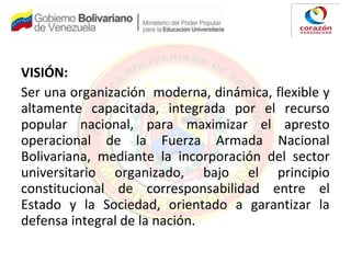 VISIÓN:
Ser una organización moderna, dinámica, flexible y
altamente capacitada, integrada por el recurso
popular nacional, para maximizar el apresto
operacional de la Fuerza Armada Nacional
Bolivariana, mediante la incorporación del sector
universitario organizado, bajo el principio
constitucional de corresponsabilidad entre el
Estado y la Sociedad, orientado a garantizar la
defensa integral de la nación.
 