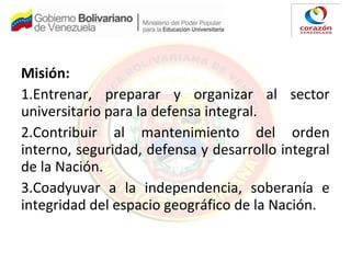 Misión:
1.Entrenar, preparar y organizar al sector
universitario para la defensa integral.
2.Contribuir al mantenimiento del orden
interno, seguridad, defensa y desarrollo integral
de la Nación.
3.Coadyuvar a la independencia, soberanía e
integridad del espacio geográfico de la Nación.
 