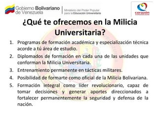 ¿Qué te ofrecemos en la Milicia
Universitaria?
1. Programas de formación académica y especialización técnica
acorde a tú área de estudio.
2. Diplomados de formación en cada una de las unidades que
conforman la Milicia Universitaria.
3. Entrenamiento permanente en tácticas militares.
4. Posibilidad de formarte como oficial de la Milicia Bolivariana.
5. Formación integral como líder revolucionario, capaz de
tomar decisiones y generar aportes direccionados a
fortalecer permanentemente la seguridad y defensa de la
nación.
 
