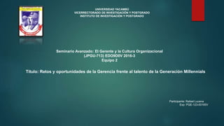 Participante: Rafael Lucena
Exp: PGE-123-00165V
Título: Retos y oportunidades de la Gerencia frente al talento de la Generación Millennials
UNIVERSIDAD YACAMBÚ
VICERRECTORADO DE INVESTIGACIÓN Y POSTGRADO
INSTITUTO DE INVESTIGACIÓN Y POSTGRADO
Seminario Avanzado: El Gerente y la Cultura Organizacional
(JPGU-713) EDO9D0V 2016-3
Equipo 2
 