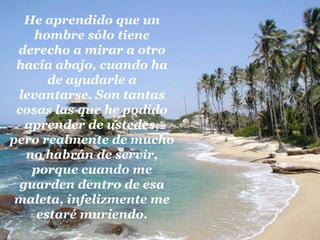 He aprendido que un hombre sólo tiene derecho a mirar a otro hacia abajo, cuando ha de ayudarle a levantarse. Son tantas cosas las que he podido aprender de ustedes, pero realmente de mucho no habrán de servir, porque cuando me guarden dentro de esa maleta, infelizmente me estaré muriendo.
