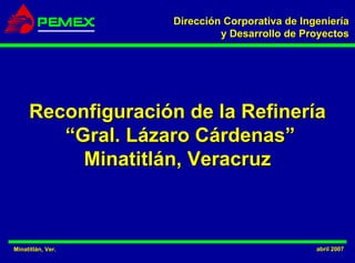 Dirección Corporativa de Ingeniería
                             y Desarrollo de Proyectos




     Reconfiguración de la Refinería
        “Gral. Lázaro Cárdenas”
          Minatitlán, Veracruz



Minatitlán, Ver.
Minatitlá                                       abril 2007
 