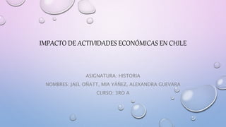 IMPACTO DE ACTIVIDADES ECONÓMICAS EN CHILE
ASIGNATURA: HISTORIA
NOMBRES: JAEL OÑATT, MIA YÁÑEZ, ALEXANDRA GUEVARA
CURSO: 3RO A
 