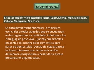 Micro minerales.


Estos son algunos micro minerales: Hierro. Cobre. Selenio. Yodo. Molibdeno.
Cobalto. Manganeso. Zinc. Flúor.

Se consideran micro minerales o minerales
esenciales a todos aquellos que se encuentran
en los organismos en cantidades inferiores a los
70 mg/kg de peso vivo. Que hay que tenerlos
presentes en nuestra dieta alimenticia para
gozar de buena salud Dentro de este grupo se
incluyen minerales que tienen una acción
definida en el organismo a pesar de su escasa
presencia en algunos casos.
 