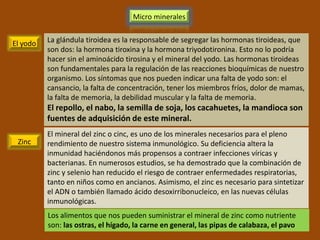 Micro minerales


El yodo   La glándula tiroidea es la responsable de segregar las hormonas tiroideas, que
          son dos: la hormona tiroxina y la hormona triyodotironina. Esto no lo podría
          hacer sin el aminoácido tirosina y el mineral del yodo. Las hormonas tiroideas
          son fundamentales para la regulación de las reacciones bioquímicas de nuestro
          organismo. Los síntomas que nos pueden indicar una falta de yodo son: el
          cansancio, la falta de concentración, tener los miembros fríos, dolor de mamas,
          la falta de memoria, la debilidad muscular y la falta de memoria.
          El repollo, el nabo, la semilla de soja, los cacahuetes, la mandioca son
          fuentes de adquisición de este mineral.
          El mineral del zinc o cinc, es uno de los minerales necesarios para el pleno
 Zinc     rendimiento de nuestro sistema inmunológico. Su deficiencia altera la
          inmunidad haciéndonos más propensos a contraer infecciones víricas y
          bacterianas. En numerosos estudios, se ha demostrado que la combinación de
          zinc y selenio han reducido el riesgo de contraer enfermedades respiratorias,
          tanto en niños como en ancianos. Asimismo, el zinc es necesario para sintetizar
          el ADN o también llamado ácido desoxirribonucleico, en las nuevas células
          inmunológicas.
          Los alimentos que nos pueden suministrar el mineral de zinc como nutriente
          son: las ostras, el hígado, la carne en general, las pipas de calabaza, el pavo
 