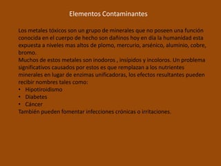 Elementos Contaminantes

Los metales tóxicos son un grupo de minerales que no poseen una función
conocida en el cuerpo de hecho son dañinos hoy en día la humanidad esta
expuesta a niveles mas altos de plomo, mercurio, arsénico, aluminio, cobre,
bromo.
Muchos de estos metales son inodoros , insípidos y incoloros. Un problema
significativos causados por estos es que remplazan a los nutrientes
minerales en lugar de enzimas unificadoras, los efectos resultantes pueden
recibir nombres tales como:
• Hipotiroidismo
• Diabetes
• Cáncer
También pueden fomentar infecciones crónicas o irritaciones.
 